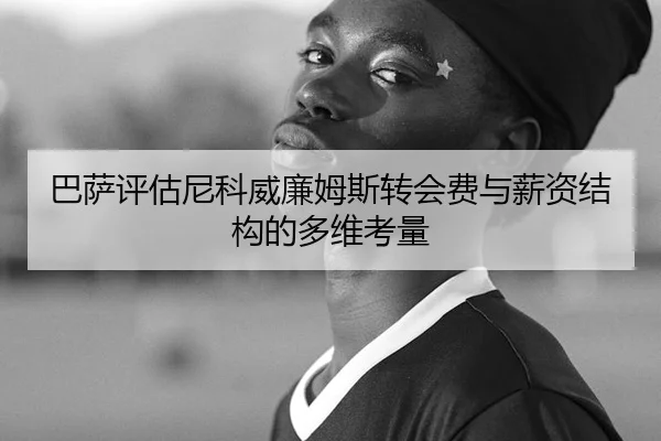 巴萨评估尼科威廉姆斯转会费与薪资结构的多维考量