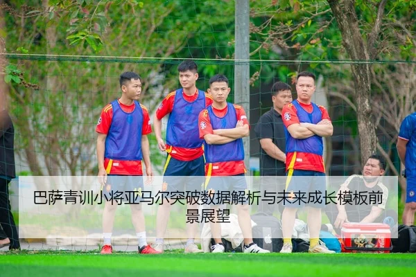 巴萨青训小将亚马尔突破数据解析与未来成长模板前景展望