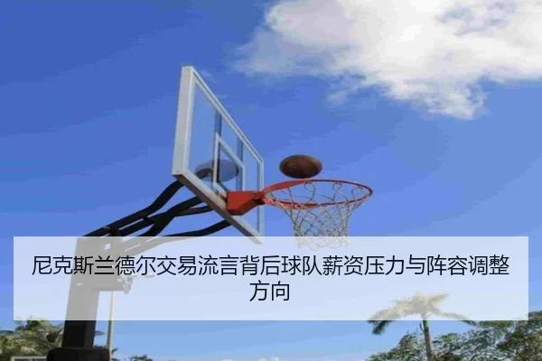 尼克斯兰德尔交易流言背后球队薪资压力与阵容调整方向