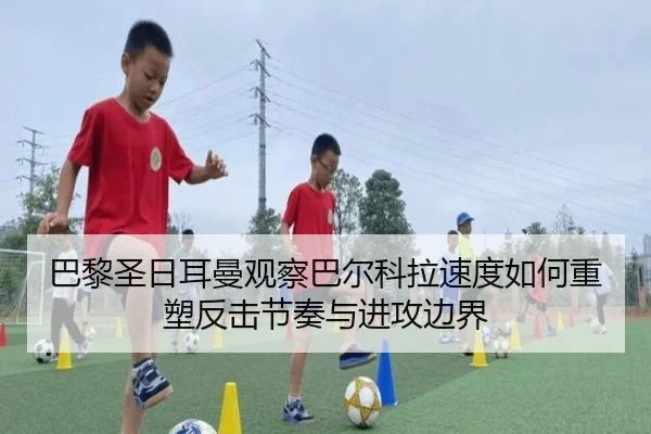 巴黎圣日耳曼观察巴尔科拉速度如何重塑反击节奏与进攻边界
